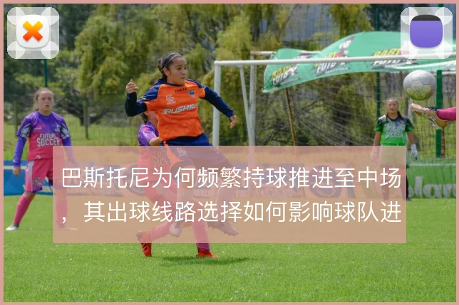 巴斯托尼为何频繁持球推进至中场，其出球线路选择如何影响球队进攻层次