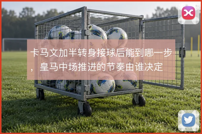 卡马文加半转身接球后能到哪一步，皇马中场推进的节奏由谁决定