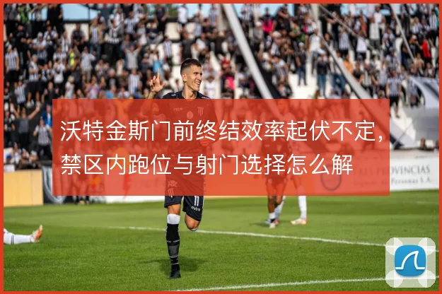 沃特金斯门前终结效率起伏不定,禁区内跑位与射门选择怎么解