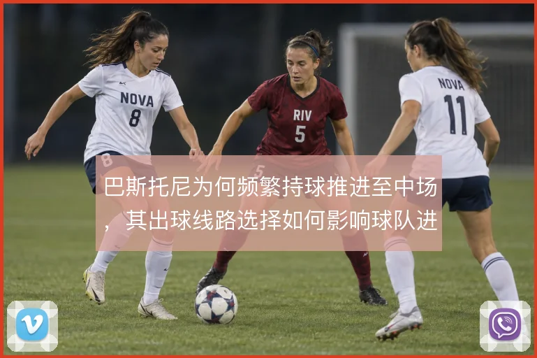 巴斯托尼为何频繁持球推进至中场，其出球线路选择如何影响球队进攻层次