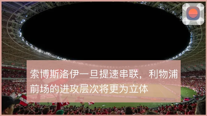 索博斯洛伊一旦提速串联，利物浦前场的进攻层次将更为立体
