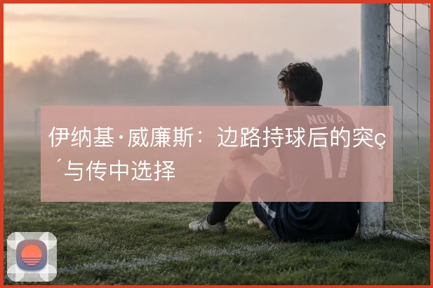 伊纳基·威廉斯：边路持球后的突破与传中选择