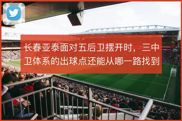 长春亚泰面对五后卫摆开时，三中卫体系的出球点还能从哪一路找到纵深