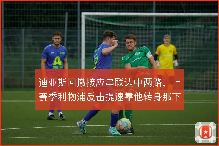 迪亚斯回撤接应串联边中两路，上赛季利物浦反击提速靠他转身那下