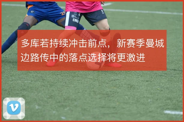 多库若持续冲击前点，新赛季曼城边路传中的落点选择将更激进