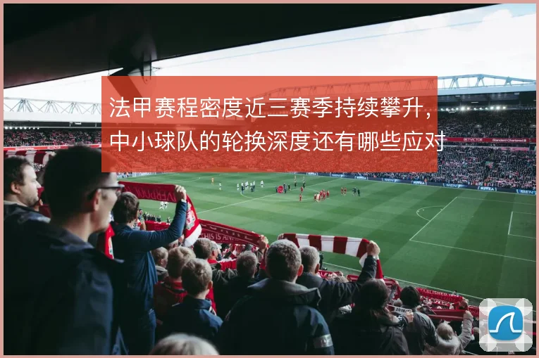 法甲赛程密度近三赛季持续攀升,中小球队的轮换深度还有哪些应对办法