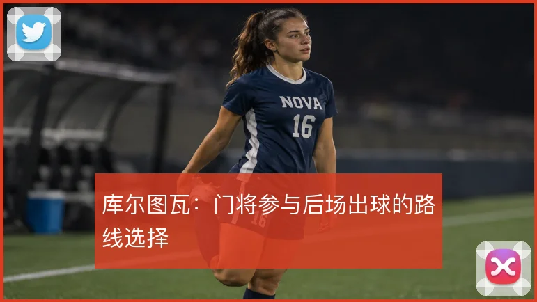 库尔图瓦：门将参与后场出球的路线选择