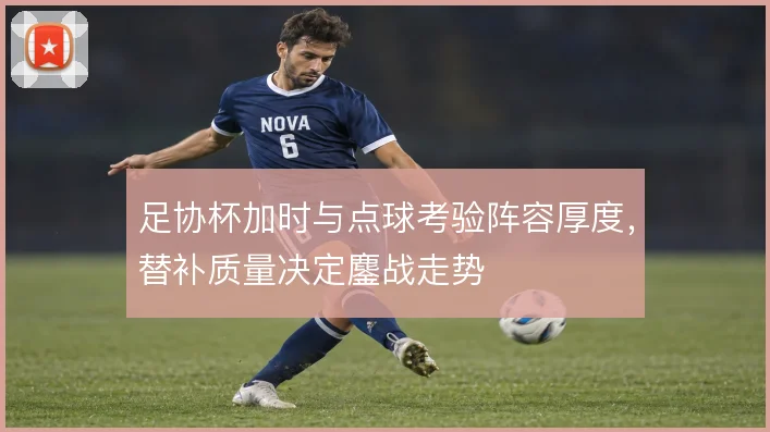 足协杯加时与点球考验阵容厚度,替补质量决定鏖战走势