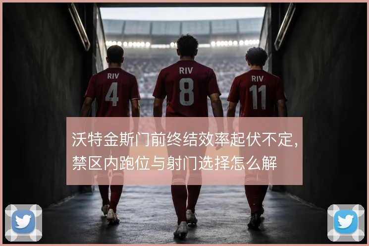 沃特金斯门前终结效率起伏不定，禁区内跑位与射门选择怎么解