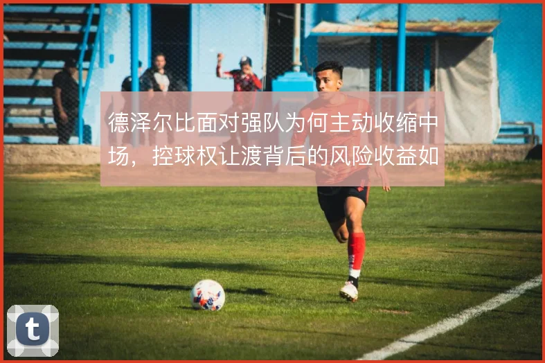 德泽尔比面对强队为何主动收缩中场，控球权让渡背后的风险收益如何权衡